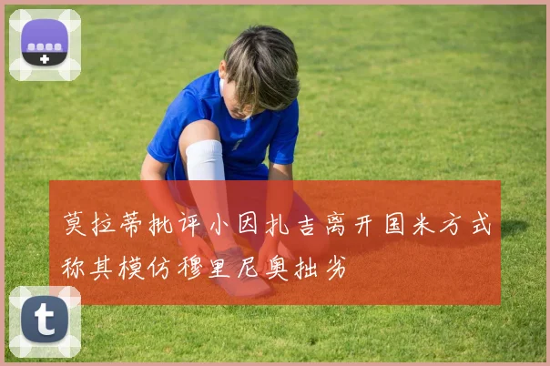 莫拉蒂批评小因扎吉离开国米方式称其模仿穆里尼奥拙劣