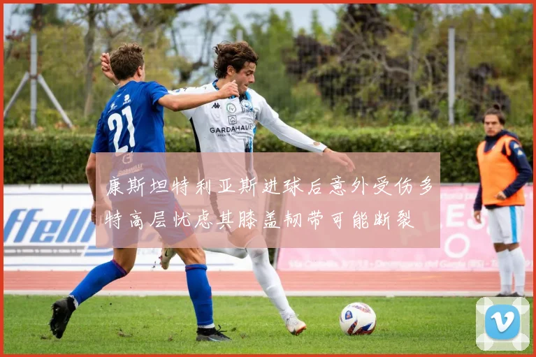 康斯坦特利亚斯进球后意外受伤多特高层忧虑其膝盖韧带可能断裂