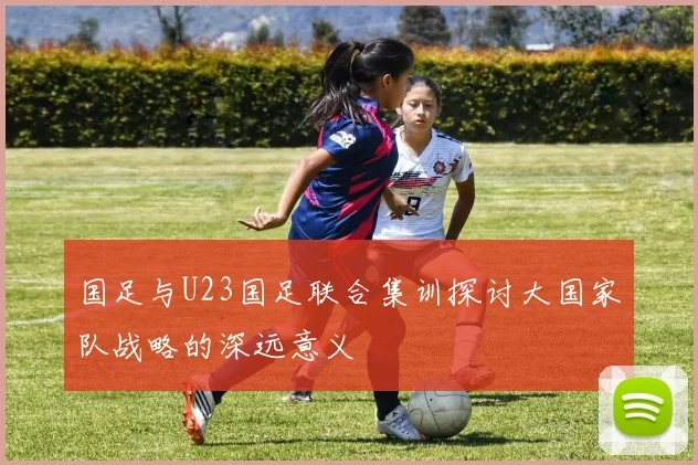 国足与U23国足联合集训探讨大国家队战略的深远意义