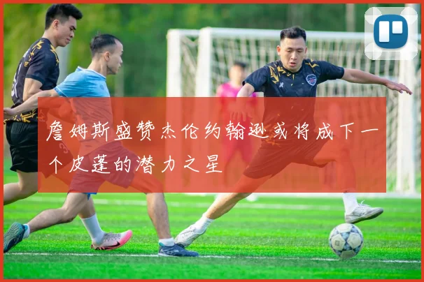 詹姆斯盛赞杰伦约翰逊或将成下一个皮蓬的潜力之星