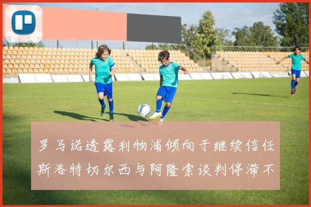 罗马诺透露利物浦倾向于继续信任斯洛特切尔西与阿隆索谈判停滞不前