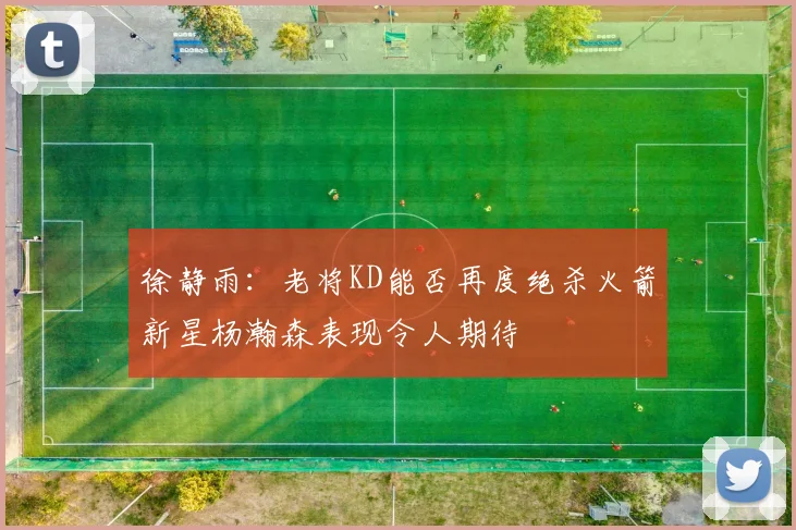 徐静雨：老将KD能否再度绝杀火箭新星杨瀚森表现令人期待