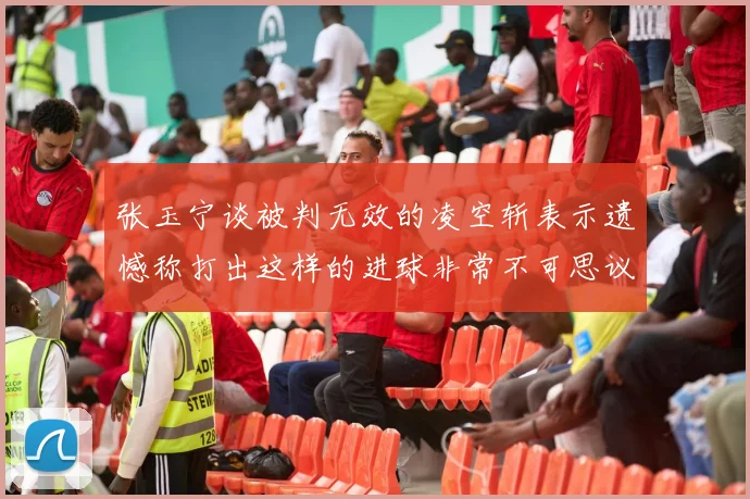 张玉宁谈被判无效的凌空斩表示遗憾称打出这样的进球非常不可思议