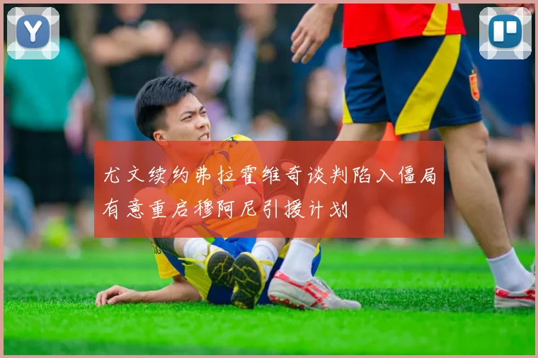 尤文续约弗拉霍维奇谈判陷入僵局有意重启穆阿尼引援计划