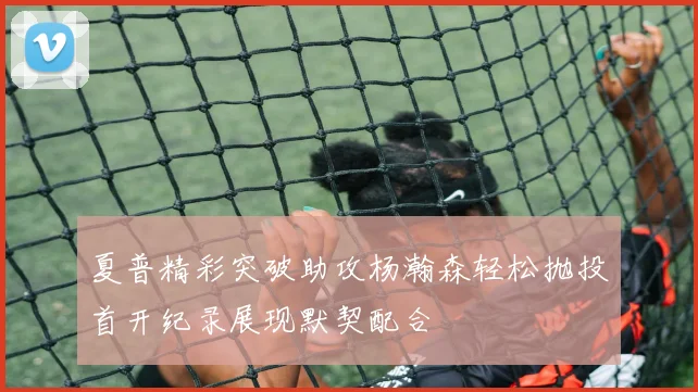 夏普精彩突破助攻杨瀚森轻松抛投首开纪录展现默契配合