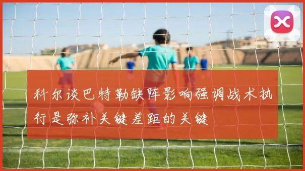 科尔谈巴特勒缺阵影响强调战术执行是弥补关键差距的关键