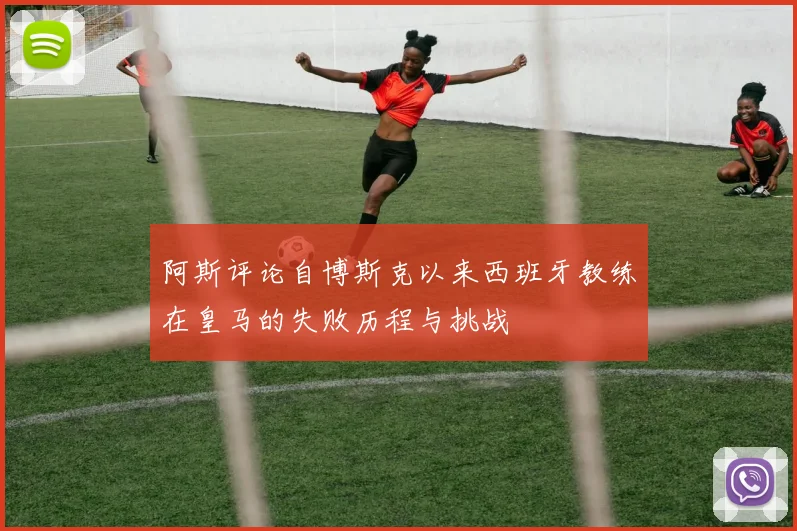 阿斯评论自博斯克以来西班牙教练在皇马的失败历程与挑战