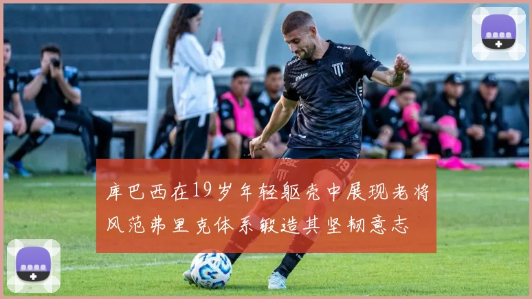 库巴西在19岁年轻躯壳中展现老将风范弗里克体系锻造其坚韧意志