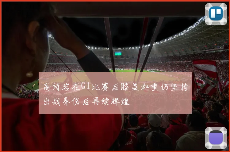 高诗岩在G1比赛后膝盖加重仍坚持出战养伤后再续辉煌