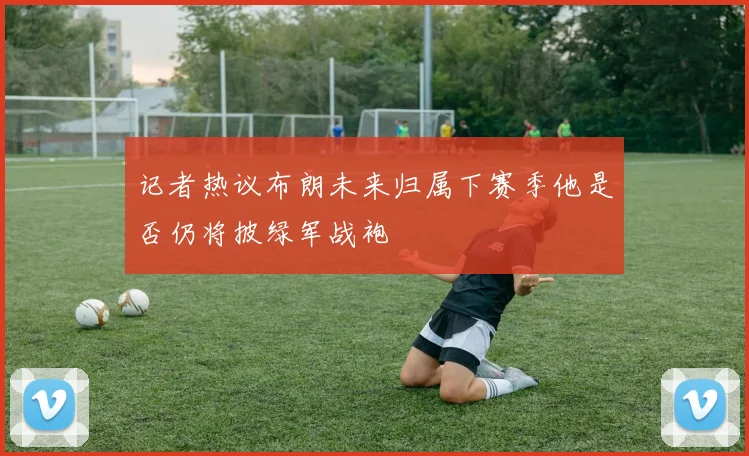 记者热议布朗未来归属下赛季他是否仍将披绿军战袍
