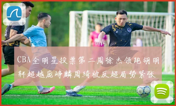 CBA全明星投票第二周徐杰领跑胡明轩超越庞峥麟周琦被反超局势紧张