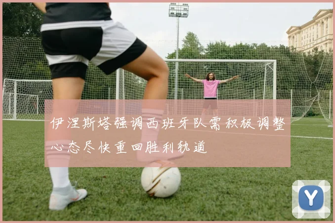 伊涅斯塔强调西班牙队需积极调整心态尽快重回胜利轨道