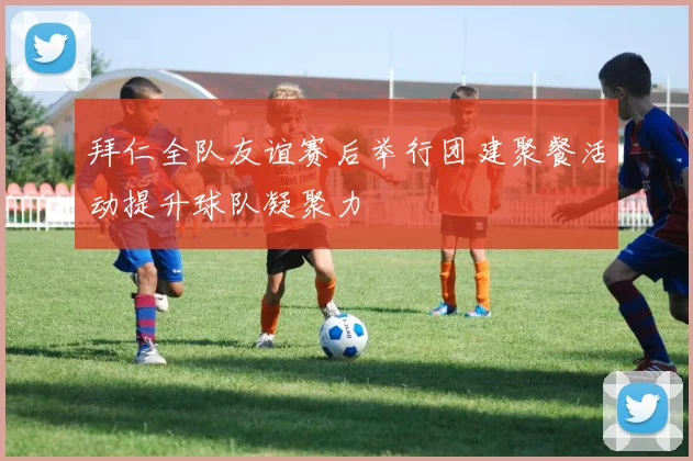 拜仁全队友谊赛后举行团建聚餐活动提升球队凝聚力