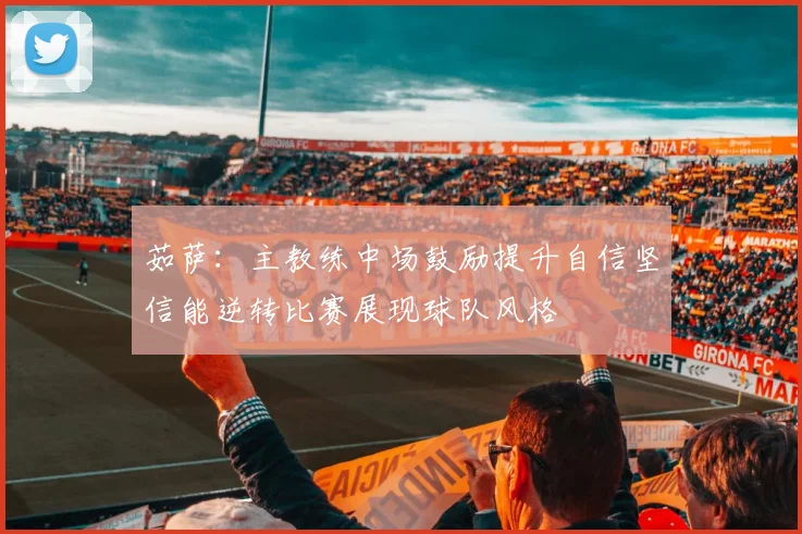 茹萨：主教练中场鼓励提升自信坚信能逆转比赛展现球队风格