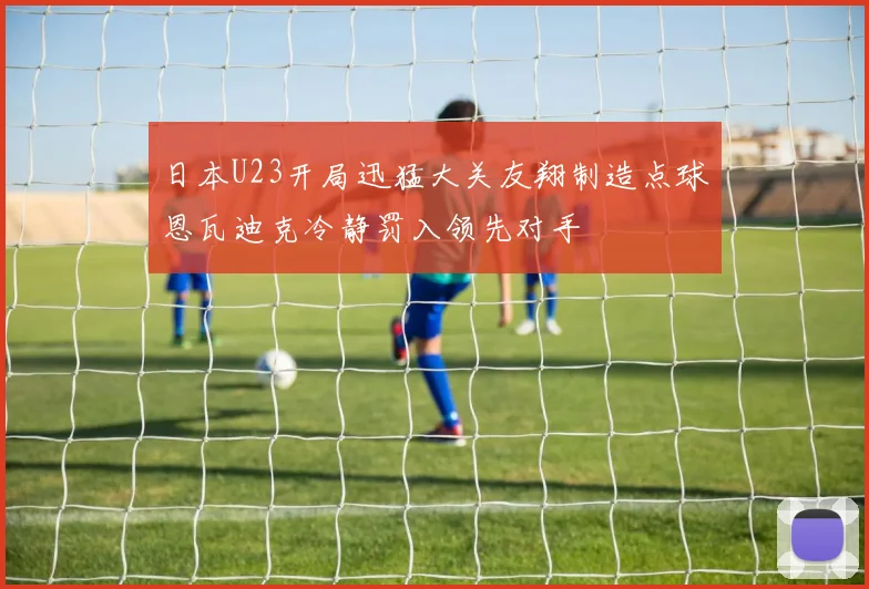 日本U23开局迅猛大关友翔制造点球恩瓦迪克冷静罚入领先对手