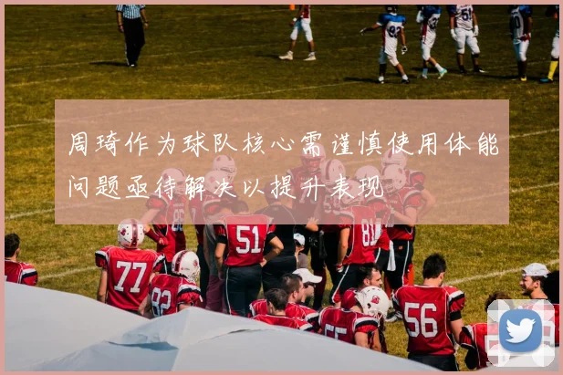 周琦作为球队核心需谨慎使用体能问题亟待解决以提升表现