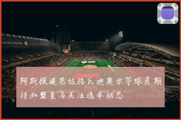 阿斯报道恩佐格瓦迪奥尔等球员期待加盟皇马关注选举动态