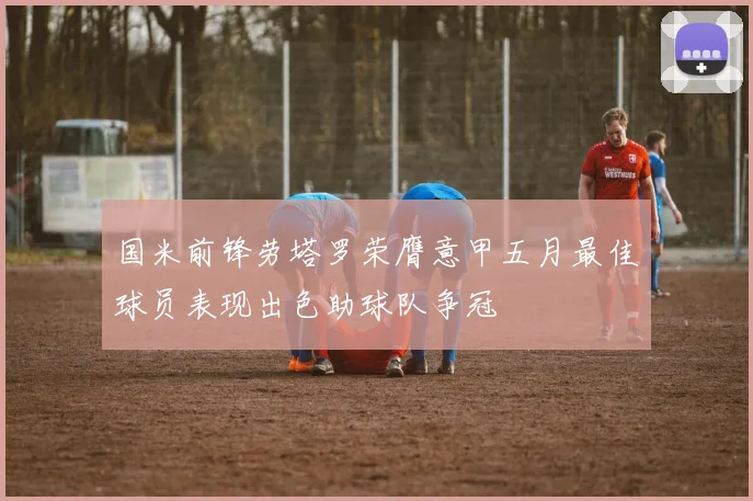 国米前锋劳塔罗荣膺意甲五月最佳球员表现出色助球队争冠
