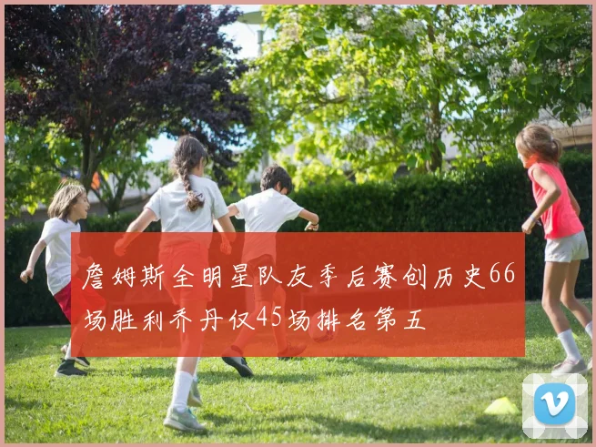 詹姆斯全明星队友季后赛创历史66场胜利乔丹仅45场排名第五